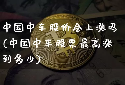 中国中车股价会上涨吗(中国中车股票最高涨到多少)_https://www.jyywjc.com_股票_第1张