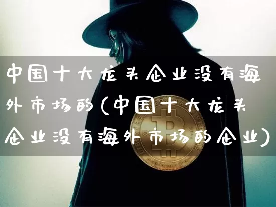 中国十大龙头企业没有海外市场的(中国十大龙头企业没有海外市场的企业)_https://www.jyywjc.com_股票板块_第1张