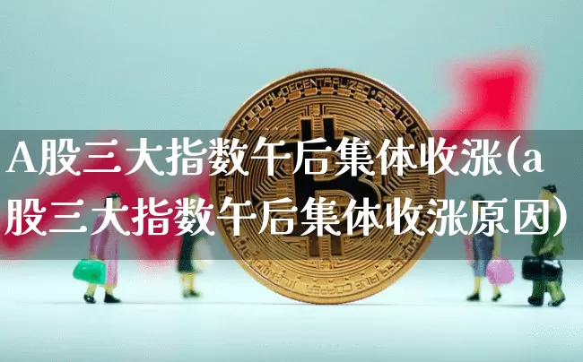 A股三大指数午后集体收涨(a股三大指数午后集体收涨原因)_https://www.jyywjc.com_创业板_第1张