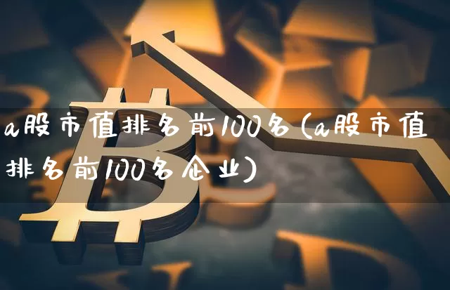 a股市值排名前100名(a股市值排名前100名企业)_https://www.jyywjc.com_上交所_第1张