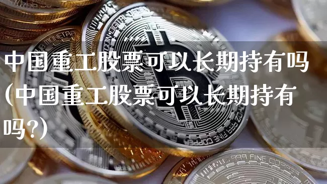 中国重工股票可以长期持有吗(中国重工股票可以长期持有吗?)_https://www.jyywjc.com_股票行情_第1张