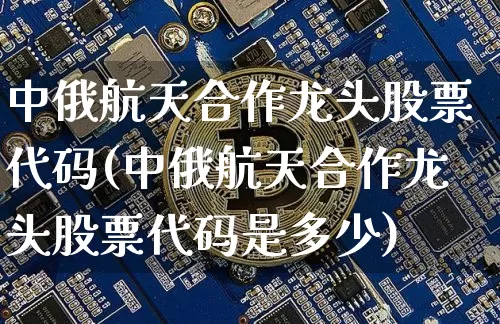 中俄航天合作龙头股票代码(中俄航天合作龙头股票代码是多少)_https://www.jyywjc.com_股票_第1张