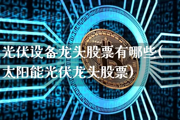 光伏设备龙头股票有哪些(太阳能光伏龙头股票)_https://www.jyywjc.com_创业板_第1张