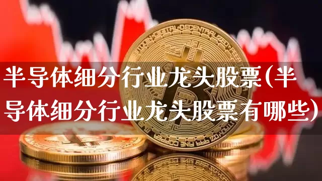 半导体细分行业龙头股票(半导体细分行业龙头股票有哪些)_https://www.jyywjc.com_股票趋势_第1张