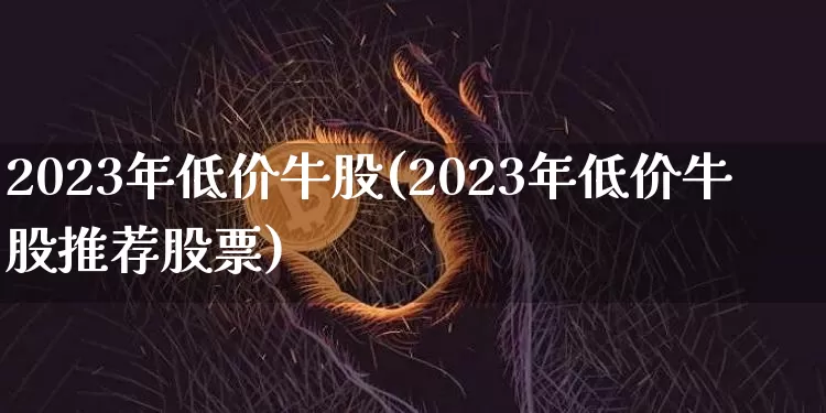 2023年低价牛股(2023年低价牛股推荐股票)_https://www.jyywjc.com_股票行情_第1张