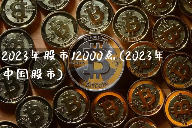 2023年股市12000点(2023年中国股市)_https://www.jyywjc.com_股票价格_第1张