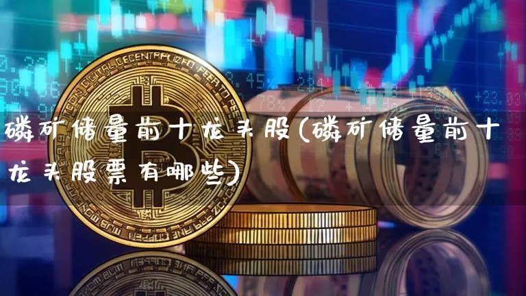 磷矿储量前十龙头股(磷矿储量前十龙头股票有哪些)_https://www.jyywjc.com_股票行情_第1张