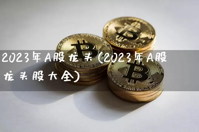 2023年A股龙头(2023年A股龙头股大全)_https://www.jyywjc.com_股票_第1张