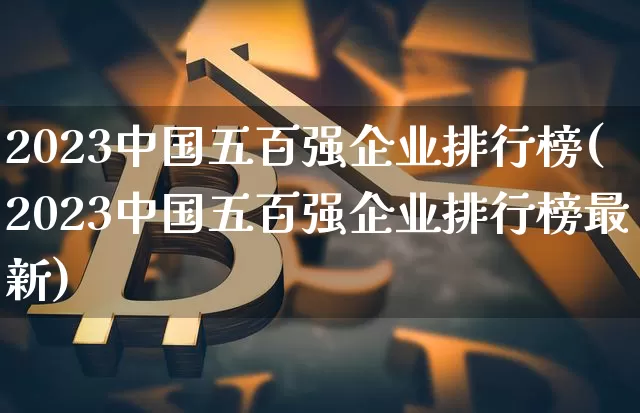 2023中国五百强企业排行榜(2023中国五百强企业排行榜最新)_https://www.jyywjc.com_股票趋势_第1张