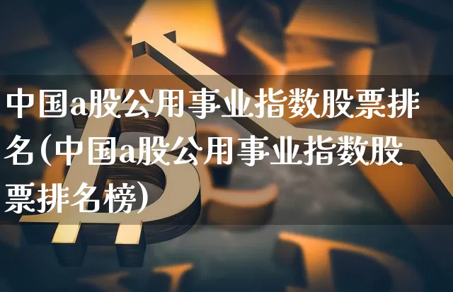 中国a股公用事业指数股票排名(中国a股公用事业指数股票排名榜)_https://www.jyywjc.com_股票行情_第1张