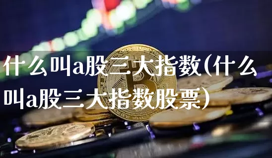 什么叫a股三大指数(什么叫a股三大指数股票)_https://www.jyywjc.com_创业板_第1张