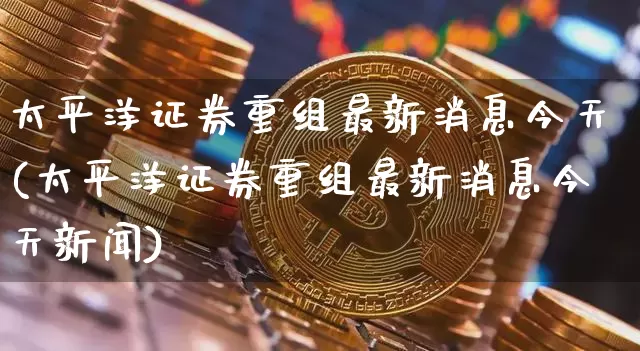 太平洋证券重组最新消息今天(太平洋证券重组最新消息今天新闻)_https://www.jyywjc.com_股票行情_第1张