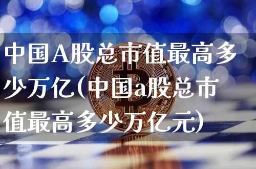 中国A股总市值最高多少万亿(中国a股总市值最高多少万亿元)_https://www.jyywjc.com_深交所_第1张