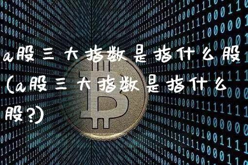 a股三大指数是指什么股(a股三大指数是指什么股?)_https://www.jyywjc.com_上交所_第1张