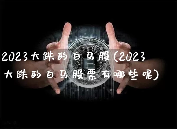 2023大跌的白马股(2023大跌的白马股票有哪些呢)_https://www.jyywjc.com_创业板_第1张