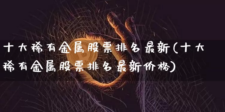 十大稀有金属股票排名最新(十大稀有金属股票排名最新价格)_https://www.jyywjc.com_股票行情_第1张