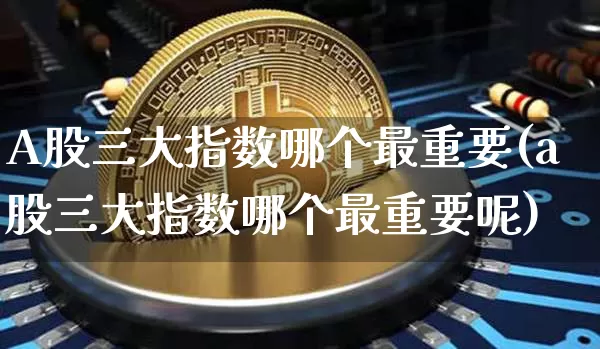 A股三大指数哪个最重要(a股三大指数哪个最重要呢)_https://www.jyywjc.com_创业板_第1张